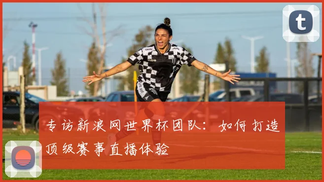 专访新浪网世界杯团队:如何打造顶级赛事直播体验