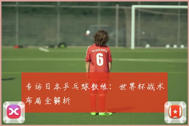 专访日本乒乓球教练:世界杯战术布局全解析