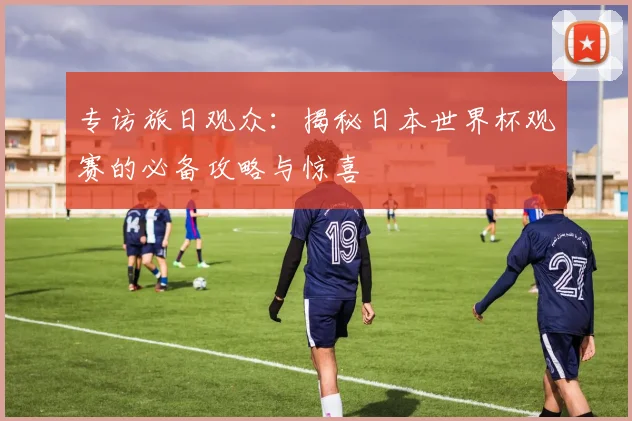 专访旅日观众:揭秘日本世界杯观赛的必备攻略与惊喜