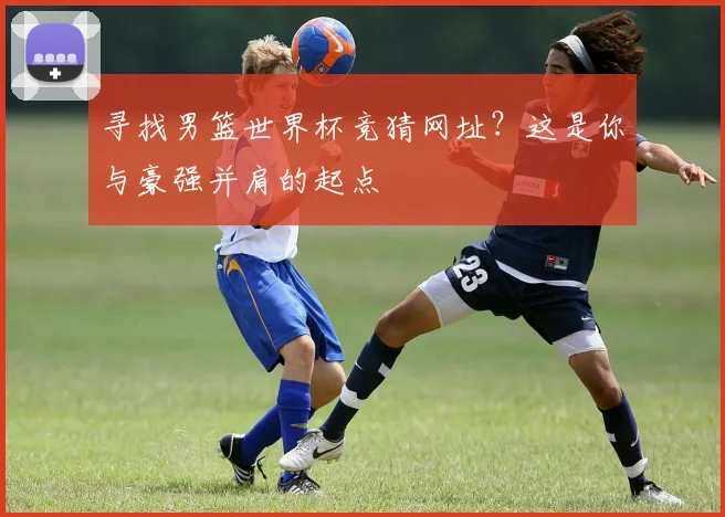 寻找男篮世界杯竞猜网址？这是你与豪强并肩的起点