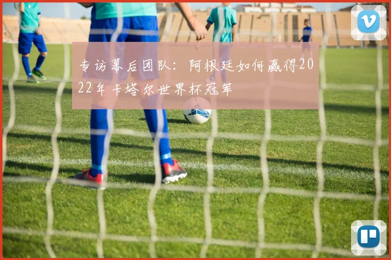 专访幕后团队:阿根廷如何赢得2022年卡塔尔世界杯冠军
