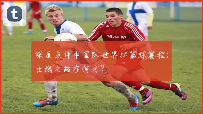 深度点评中国队世界杯篮球赛程：出线之路在何方？