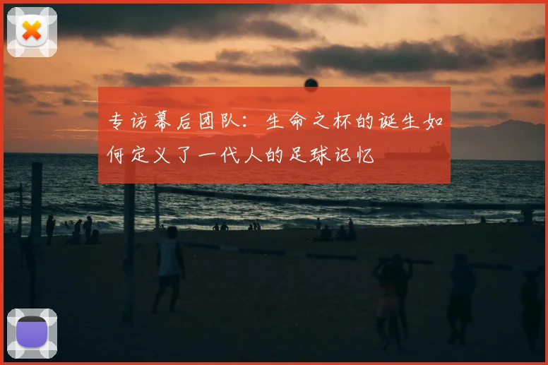 专访幕后团队:生命之杯的诞生如何定义了一代人的足球记忆