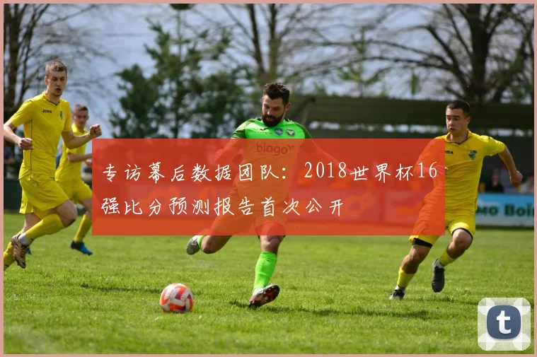 专访幕后数据团队:2018世界杯16强比分预测报告首次公开