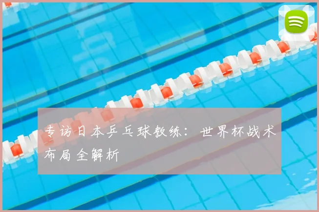 专访日本乒乓球教练:世界杯战术布局全解析