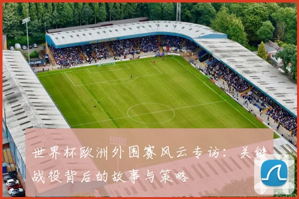 世界杯欧洲外围赛风云专访:关键战役背后的故事与策略