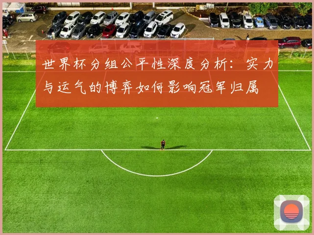 世界杯分组公平性深度分析:实力与运气的博弈如何影响冠军归属