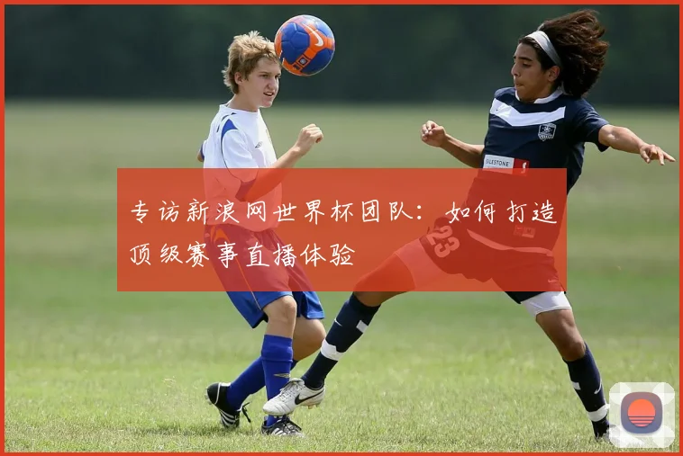 专访新浪网世界杯团队:如何打造顶级赛事直播体验