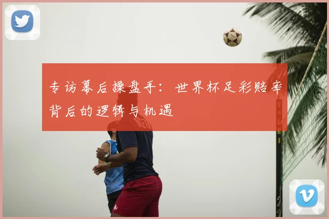 专访幕后操盘手:世界杯足彩赔率背后的逻辑与机遇