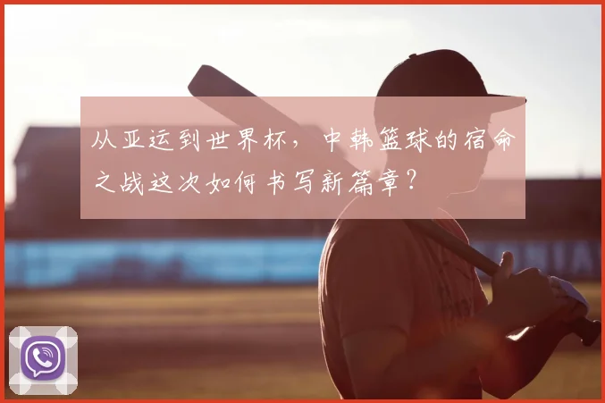 从亚运到世界杯,中韩篮球的宿命之战这次如何书写新篇章?