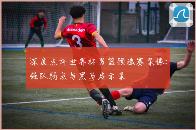 深度点评世界杯男篮预选赛录像：强队弱点与黑马启示录