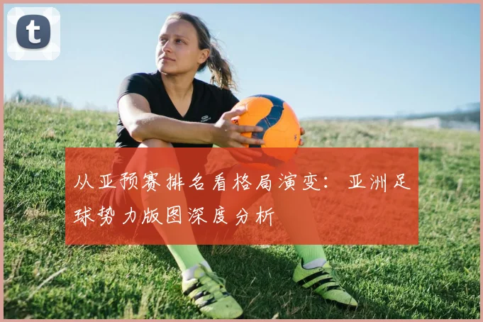 从亚预赛排名看格局演变:亚洲足球势力版图深度分析