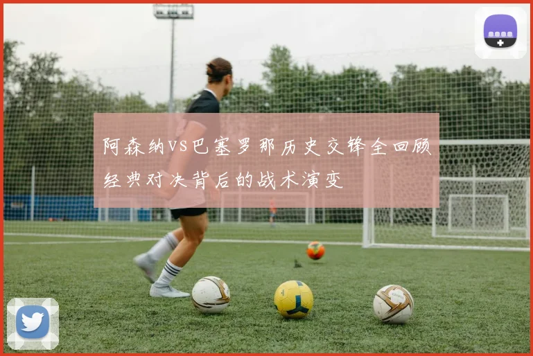 阿森纳vs巴塞罗那历史交锋全回顾经典对决背后的战术演变