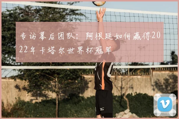 专访幕后团队:阿根廷如何赢得2022年卡塔尔世界杯冠军
