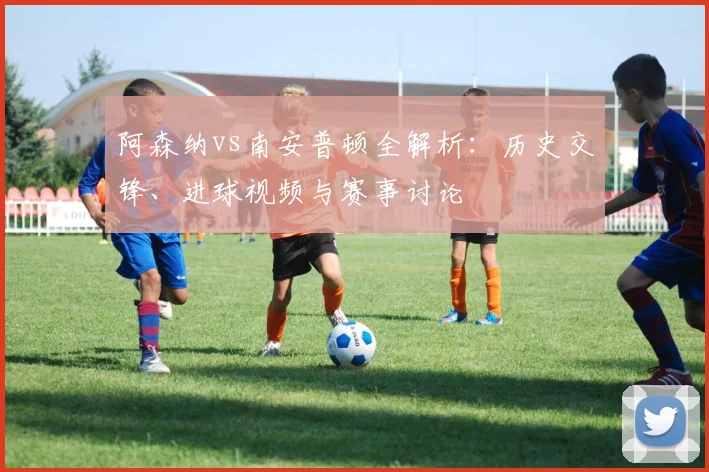 阿森纳vs南安普顿全解析：历史交锋、进球视频与赛事讨论