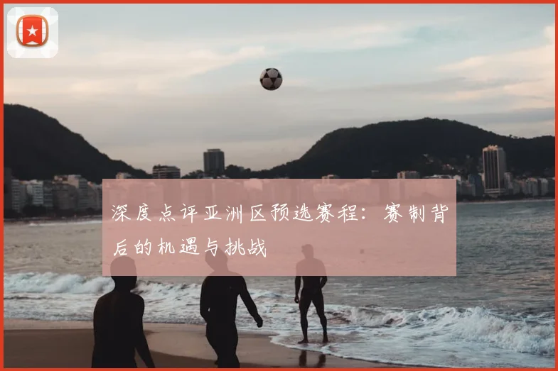 深度点评亚洲区预选赛程：赛制背后的机遇与挑战